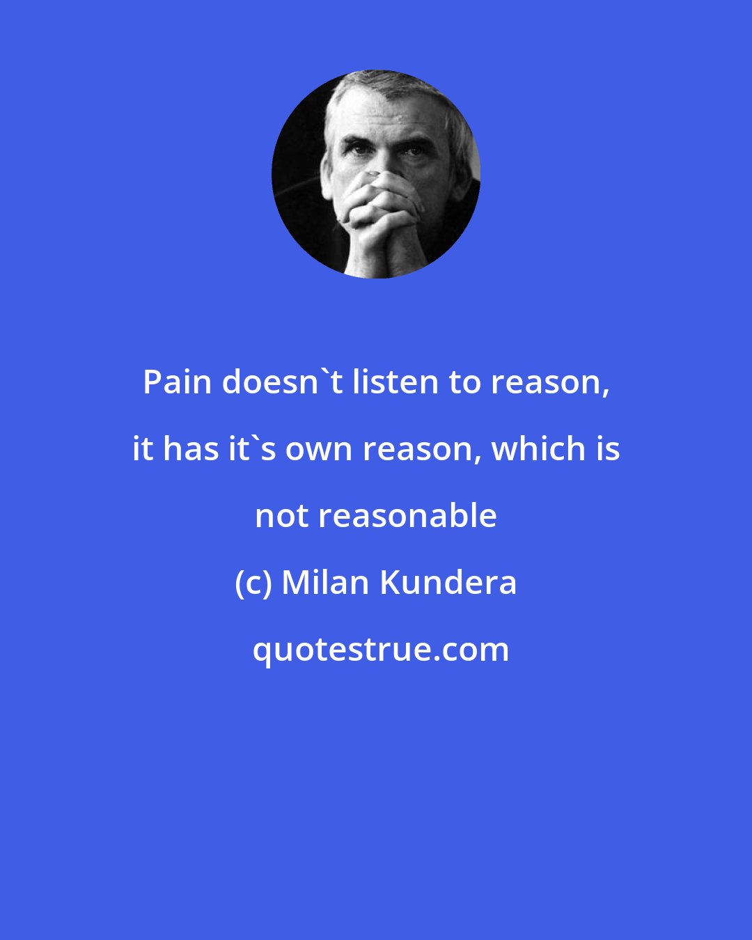 Milan Kundera: Pain doesn't listen to reason, it has it's own reason, which is not reasonable