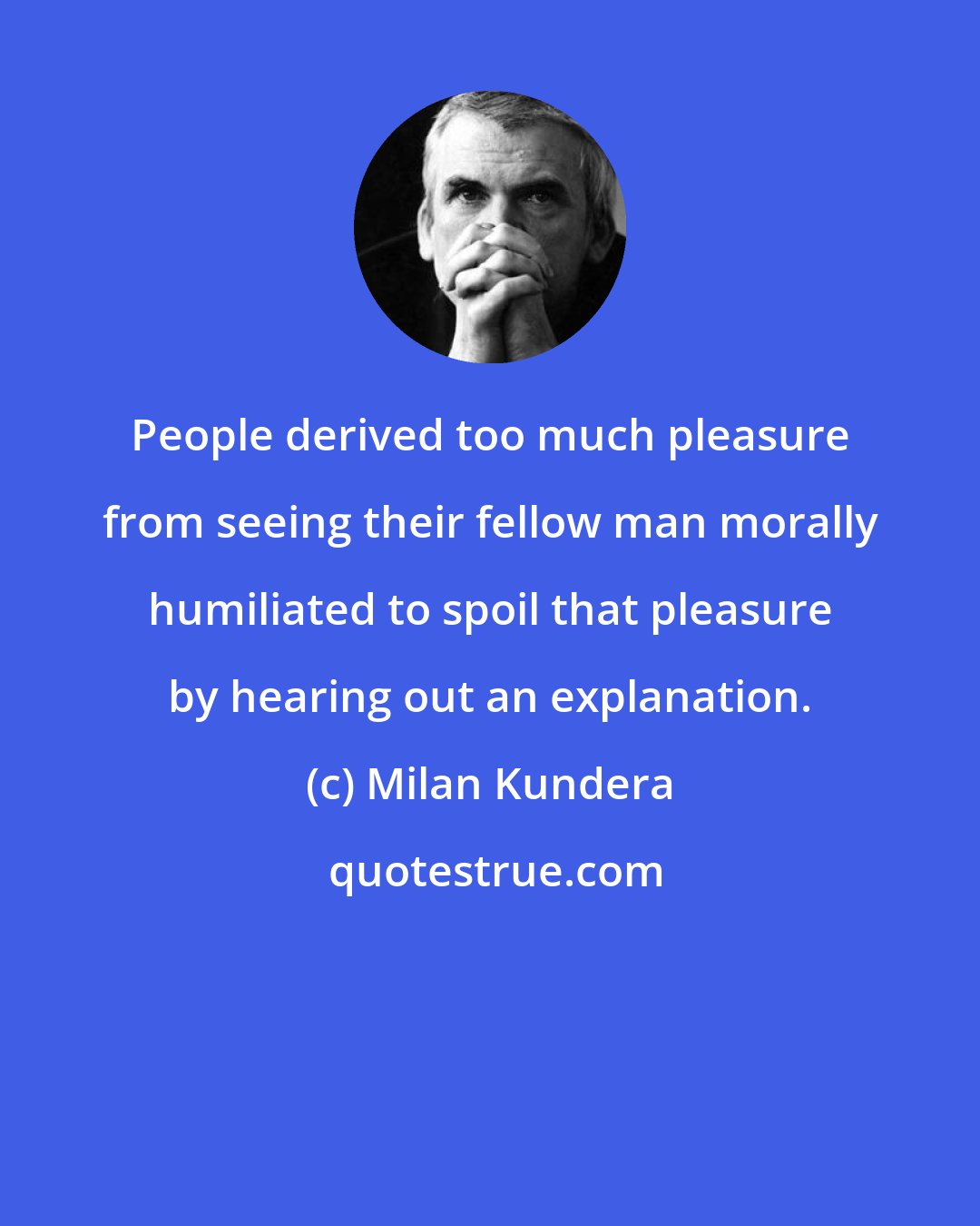 Milan Kundera: People derived too much pleasure from seeing their fellow man morally humiliated to spoil that pleasure by hearing out an explanation.