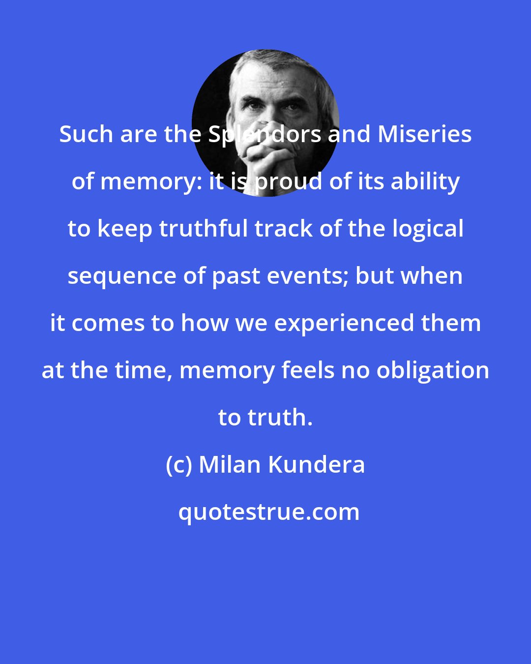 Milan Kundera: Such are the Splendors and Miseries of memory: it is proud of its ability to keep truthful track of the logical sequence of past events; but when it comes to how we experienced them at the time, memory feels no obligation to truth.