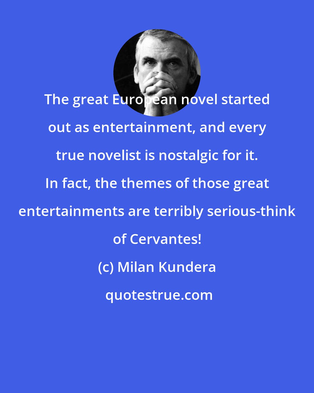 Milan Kundera: The great European novel started out as entertainment, and every true novelist is nostalgic for it. In fact, the themes of those great entertainments are terribly serious-think of Cervantes!