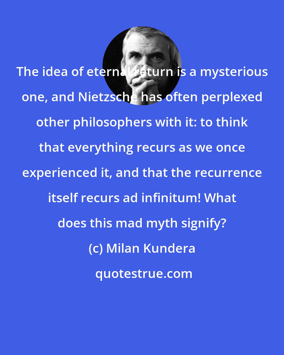 Milan Kundera: The idea of eternal return is a mysterious one, and Nietzsche has often perplexed other philosophers with it: to think that everything recurs as we once experienced it, and that the recurrence itself recurs ad infinitum! What does this mad myth signify?