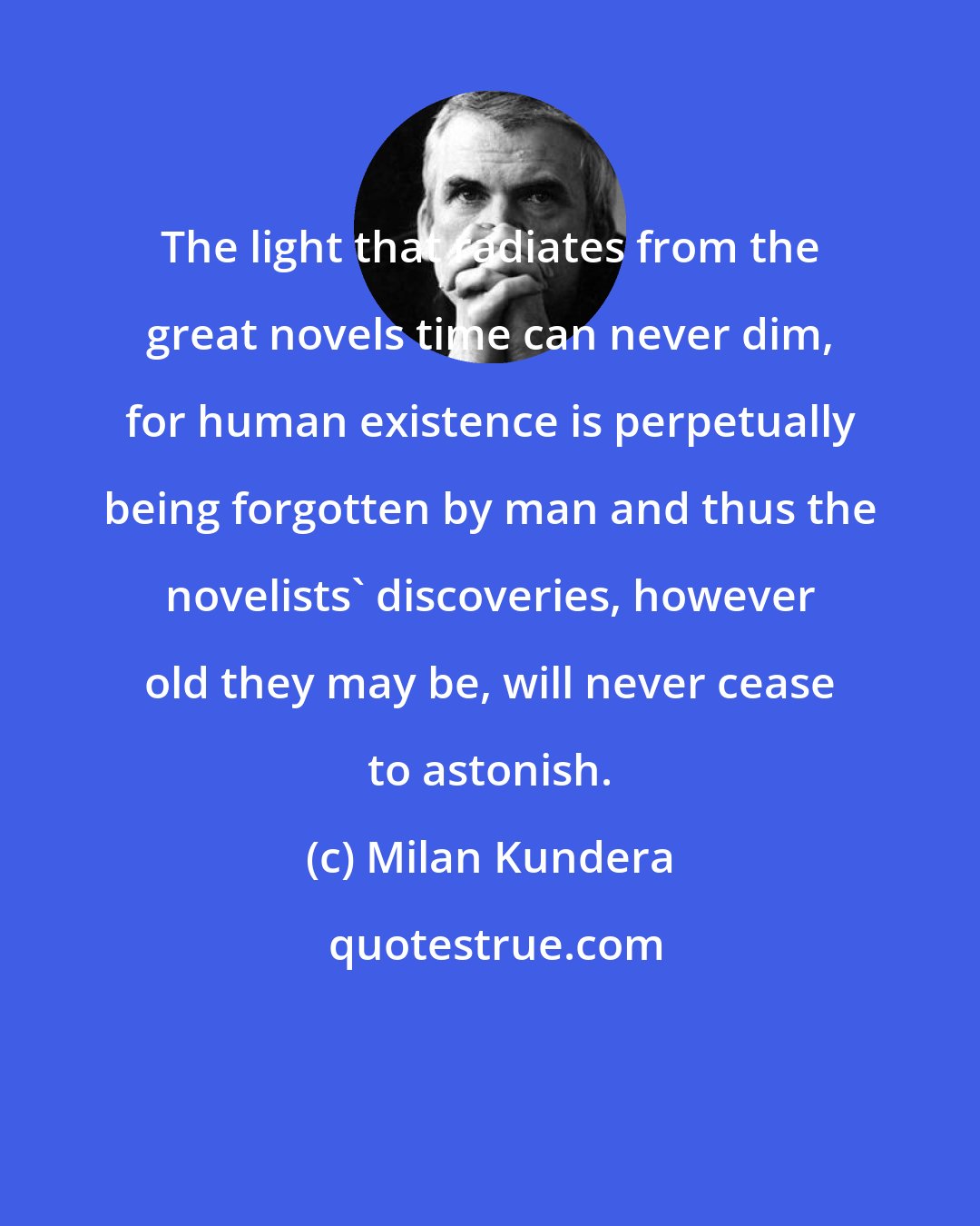 Milan Kundera: The light that radiates from the great novels time can never dim, for human existence is perpetually being forgotten by man and thus the novelists' discoveries, however old they may be, will never cease to astonish.