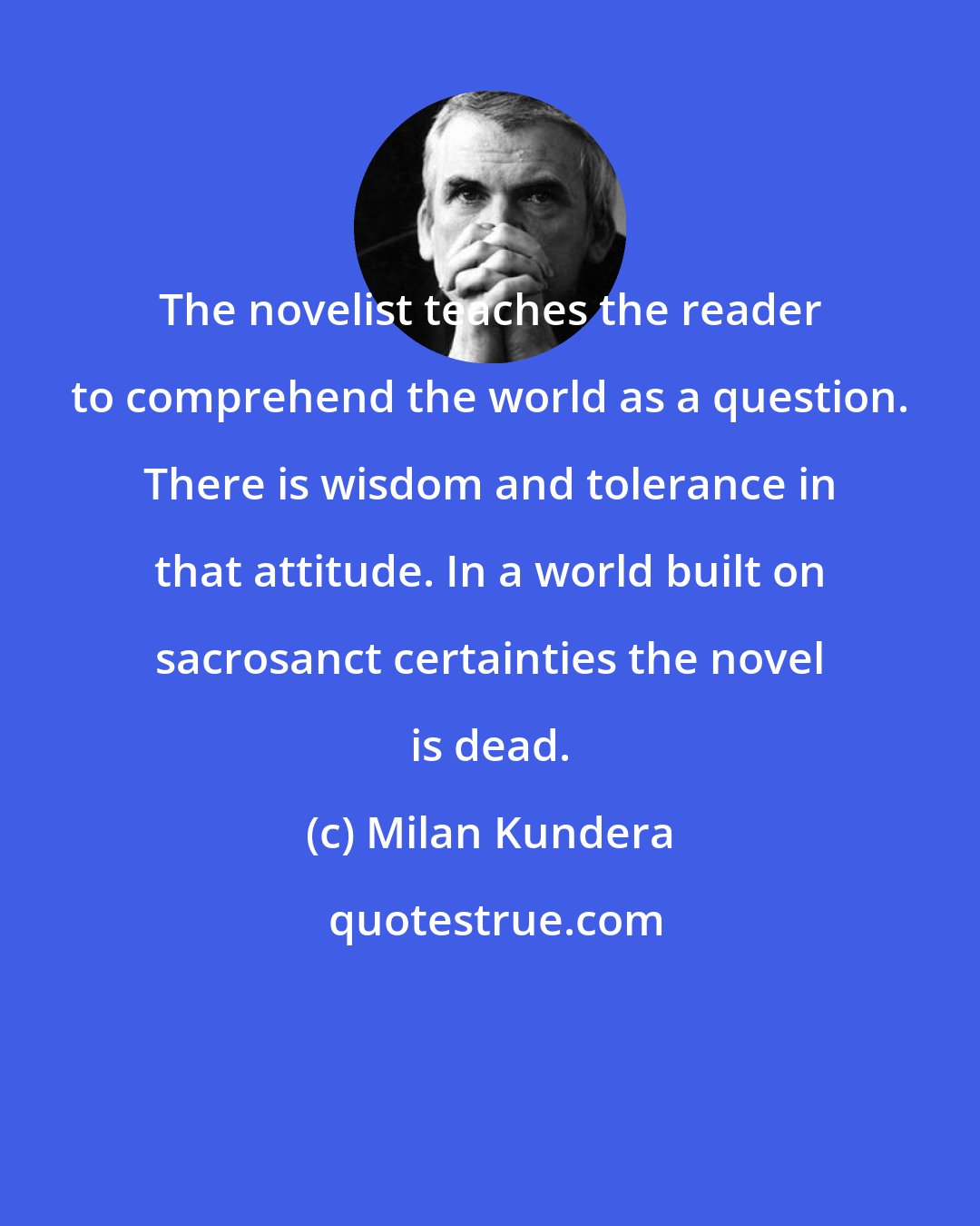 Milan Kundera: The novelist teaches the reader to comprehend the world as a question. There is wisdom and tolerance in that attitude. In a world built on sacrosanct certainties the novel is dead.