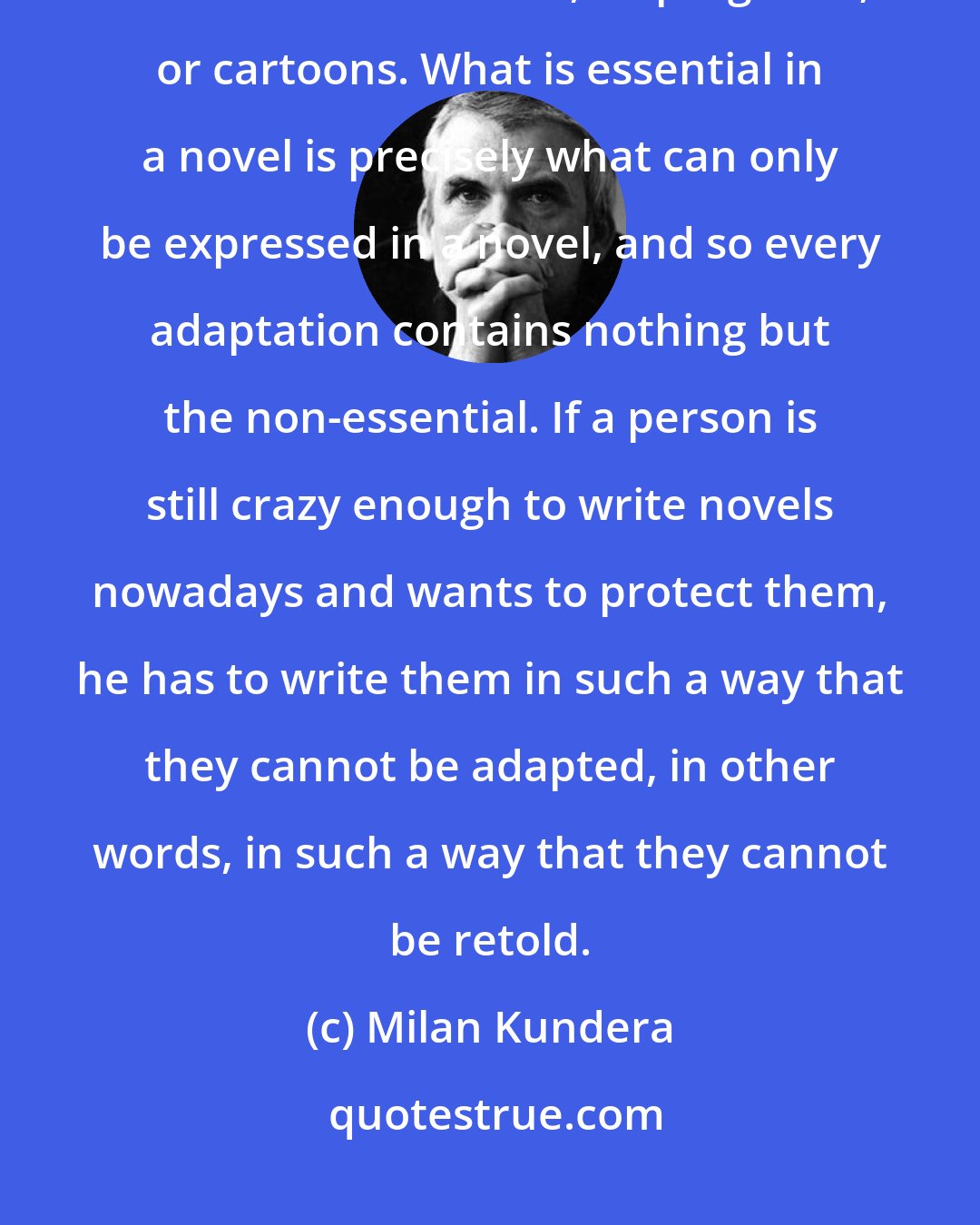 Milan Kundera: The present era grabs everything that was ever written in order to transform it into films, TV programs; or cartoons. What is essential in a novel is precisely what can only be expressed in a novel, and so every adaptation contains nothing but the non-essential. If a person is still crazy enough to write novels nowadays and wants to protect them, he has to write them in such a way that they cannot be adapted, in other words, in such a way that they cannot be retold.