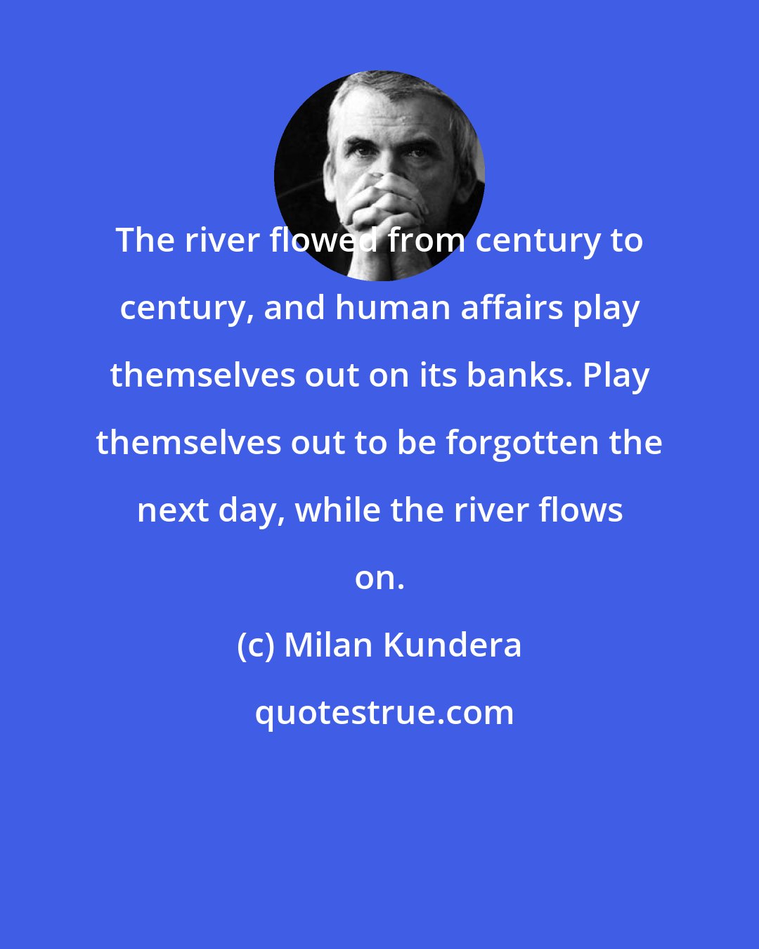 Milan Kundera: The river flowed from century to century, and human affairs play themselves out on its banks. Play themselves out to be forgotten the next day, while the river flows on.