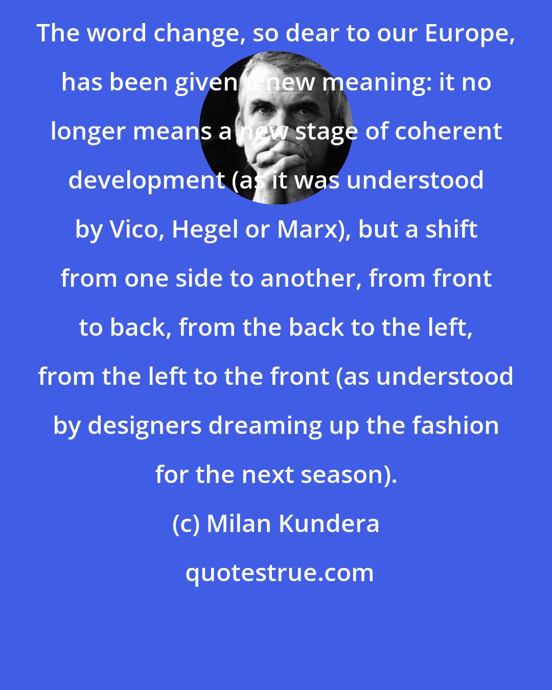 Milan Kundera: The word change, so dear to our Europe, has been given a new meaning: it no longer means a new stage of coherent development (as it was understood by Vico, Hegel or Marx), but a shift from one side to another, from front to back, from the back to the left, from the left to the front (as understood by designers dreaming up the fashion for the next season).