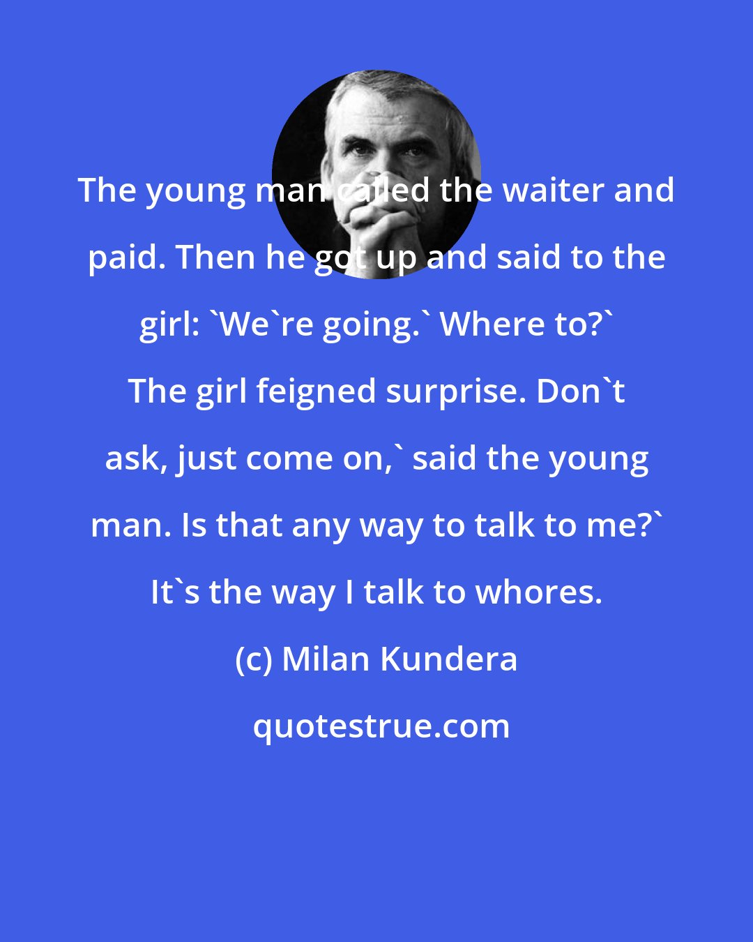 Milan Kundera: The young man called the waiter and paid. Then he got up and said to the girl: 'We're going.' Where to?' The girl feigned surprise. Don't ask, just come on,' said the young man. Is that any way to talk to me?' It's the way I talk to whores.