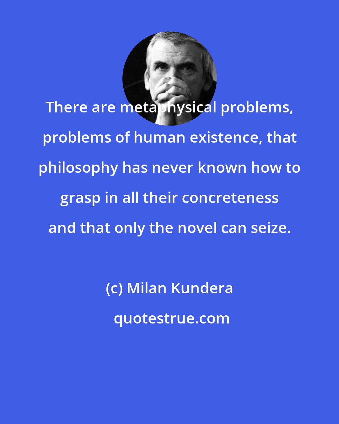 Milan Kundera: There are metaphysical problems, problems of human existence, that philosophy has never known how to grasp in all their concreteness and that only the novel can seize.