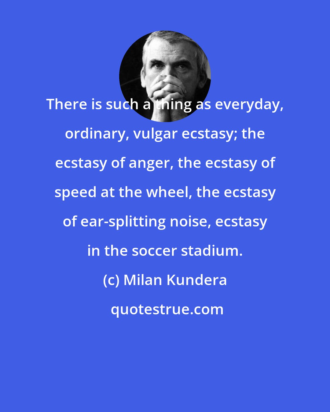 Milan Kundera: There is such a thing as everyday, ordinary, vulgar ecstasy; the ecstasy of anger, the ecstasy of speed at the wheel, the ecstasy of ear-splitting noise, ecstasy in the soccer stadium.