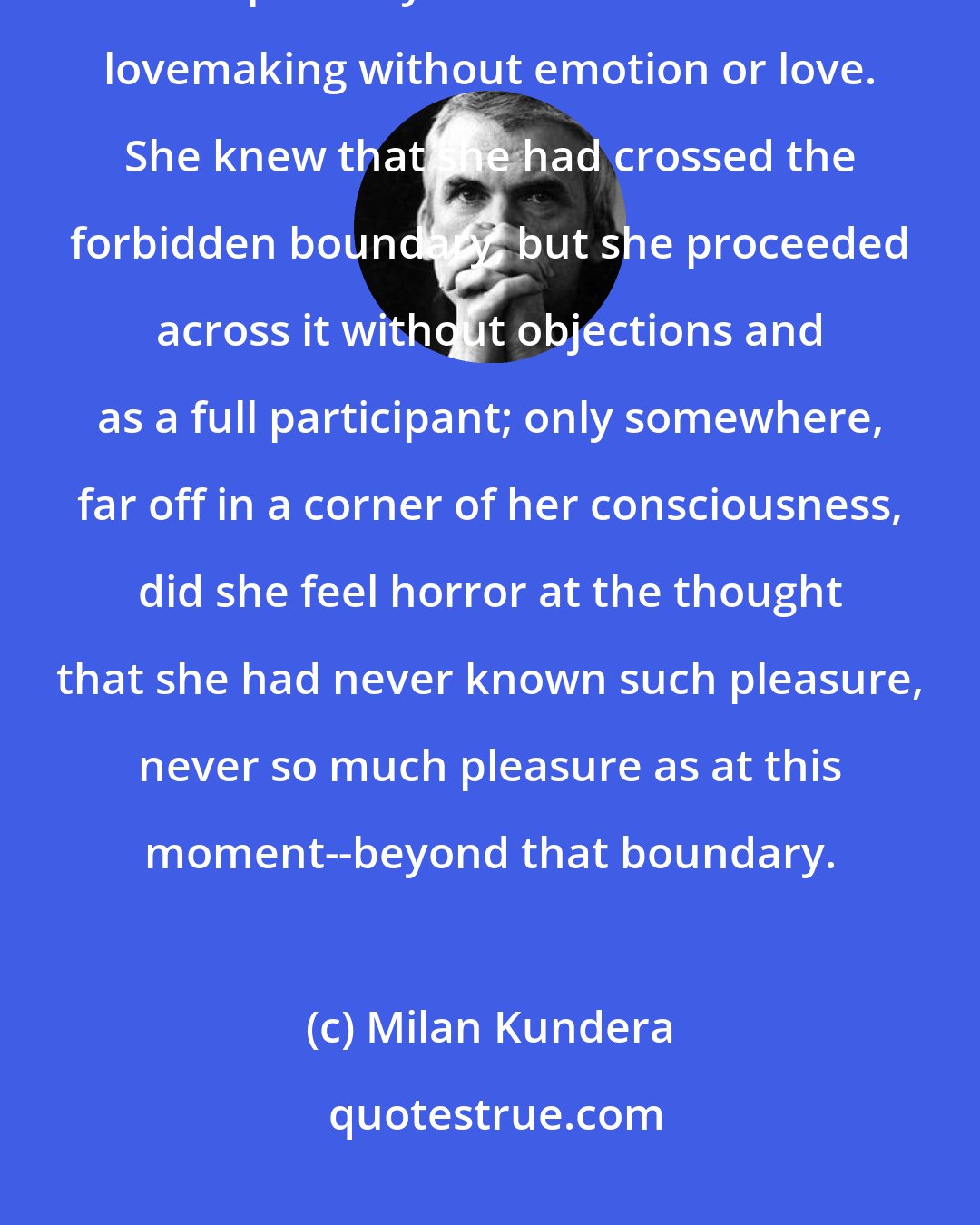 Milan Kundera: This was exactly what the girl had most dreaded all her life and had scrupulously avoided until now: lovemaking without emotion or love. She knew that she had crossed the forbidden boundary, but she proceeded across it without objections and as a full participant; only somewhere, far off in a corner of her consciousness, did she feel horror at the thought that she had never known such pleasure, never so much pleasure as at this moment--beyond that boundary.