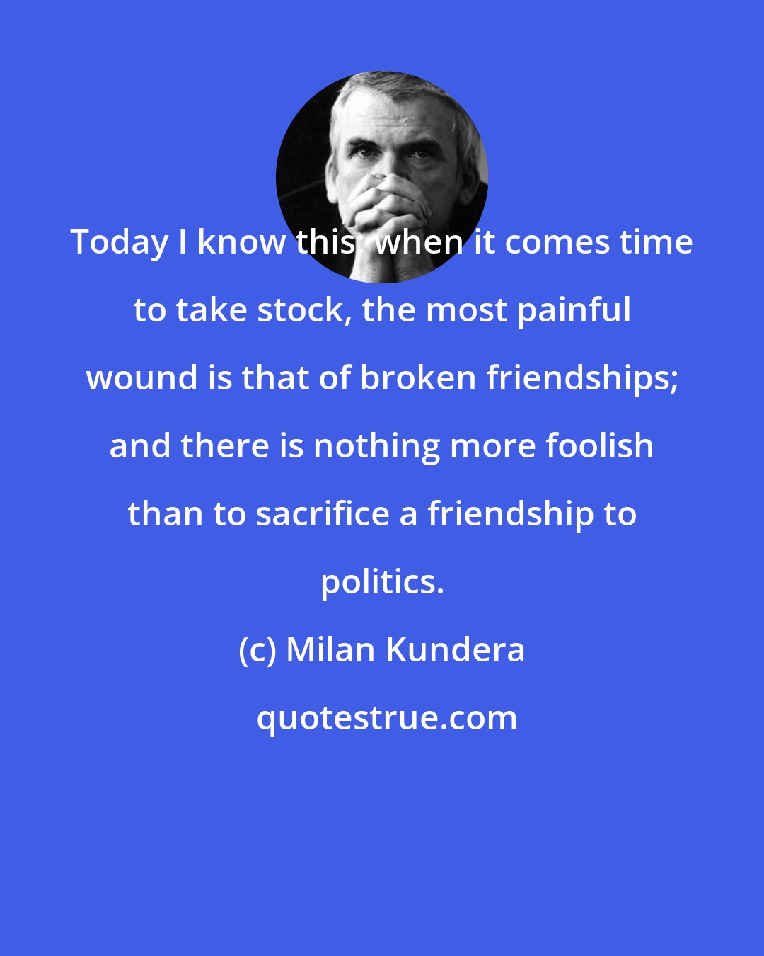 Milan Kundera: Today I know this: when it comes time to take stock, the most painful wound is that of broken friendships; and there is nothing more foolish than to sacrifice a friendship to politics.