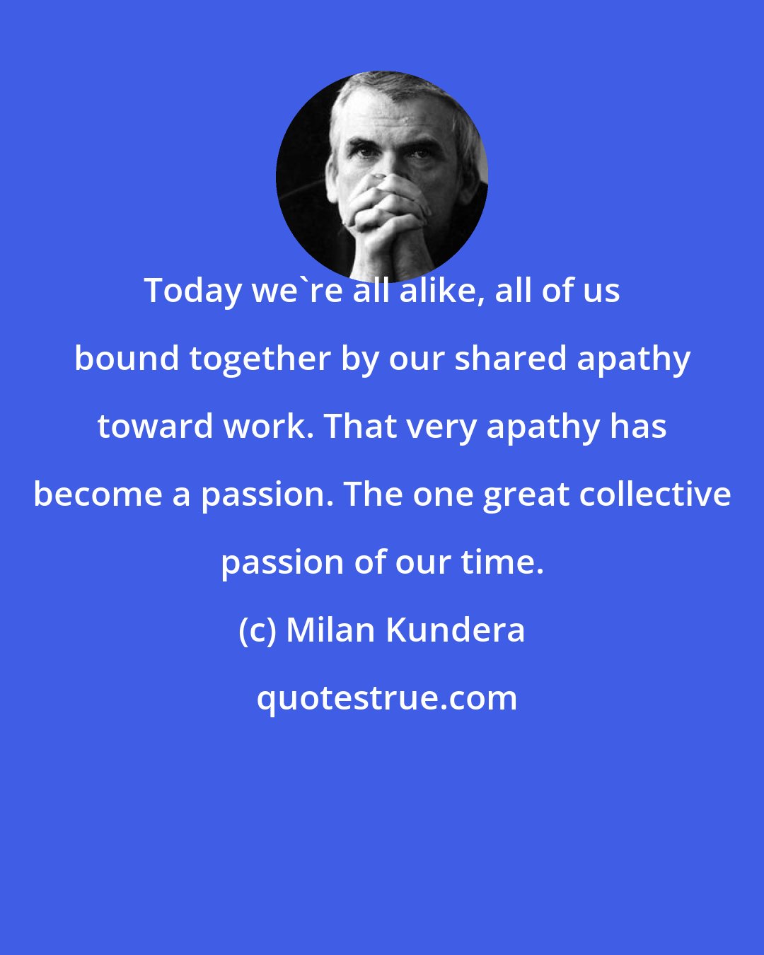 Milan Kundera: Today we're all alike, all of us bound together by our shared apathy toward work. That very apathy has become a passion. The one great collective passion of our time.