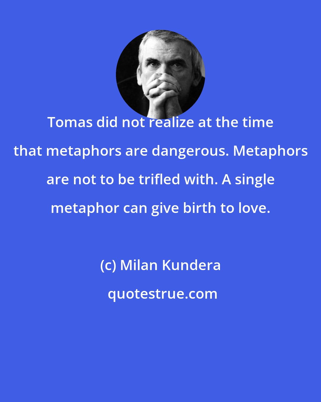 Milan Kundera: Tomas did not realize at the time that metaphors are dangerous. Metaphors are not to be trifled with. A single metaphor can give birth to love.