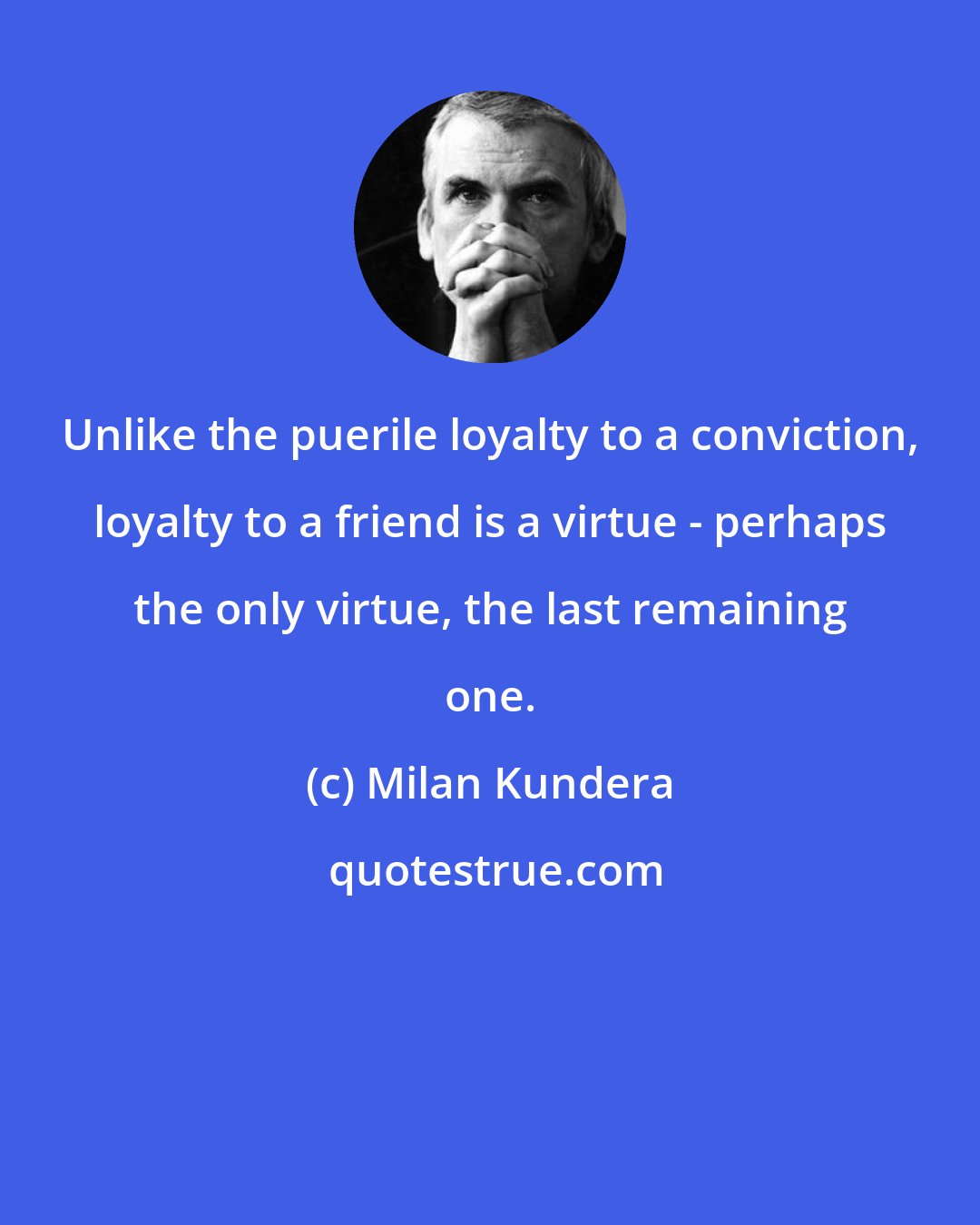 Milan Kundera: Unlike the puerile loyalty to a conviction, loyalty to a friend is a virtue - perhaps the only virtue, the last remaining one.