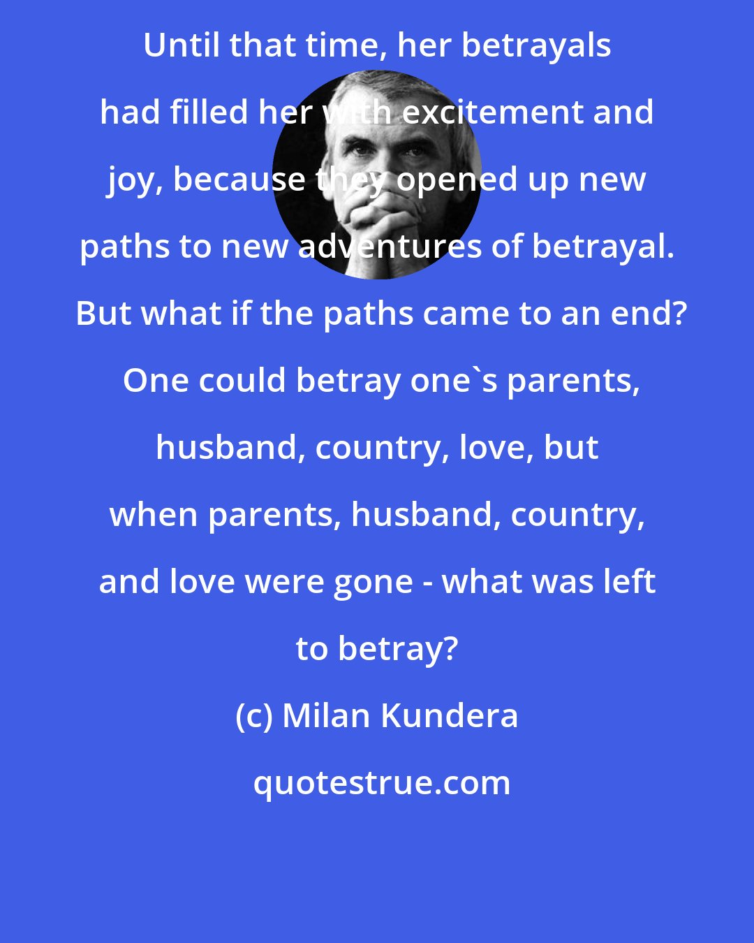 Milan Kundera: Until that time, her betrayals had filled her with excitement and joy, because they opened up new paths to new adventures of betrayal.  But what if the paths came to an end?  One could betray one's parents, husband, country, love, but when parents, husband, country, and love were gone - what was left to betray?