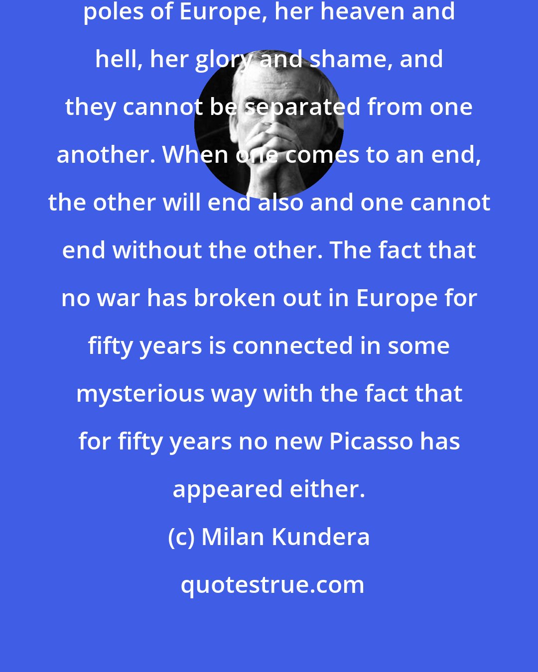 Milan Kundera: War and culture, those are the two poles of Europe, her heaven and hell, her glory and shame, and they cannot be separated from one another. When one comes to an end, the other will end also and one cannot end without the other. The fact that no war has broken out in Europe for fifty years is connected in some mysterious way with the fact that for fifty years no new Picasso has appeared either.