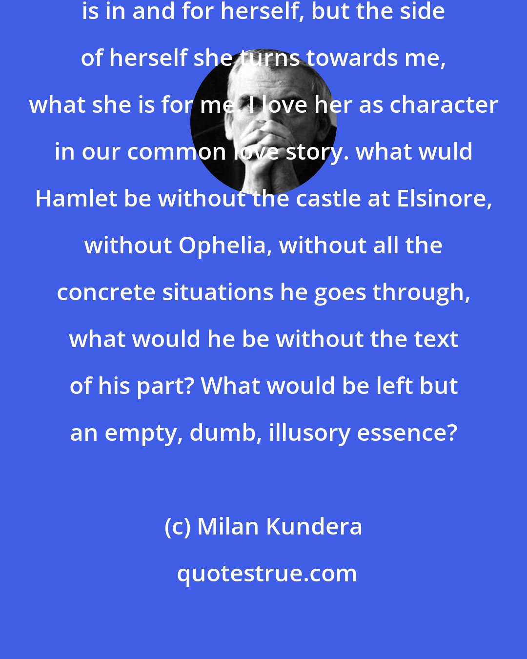 Milan Kundera: What I love in a woman is not what she is in and for herself, but the side of herself she turns towards me, what she is for me. I love her as character in our common love story. what wuld Hamlet be without the castle at Elsinore, without Ophelia, without all the concrete situations he goes through, what would he be without the text of his part? What would be left but an empty, dumb, illusory essence?