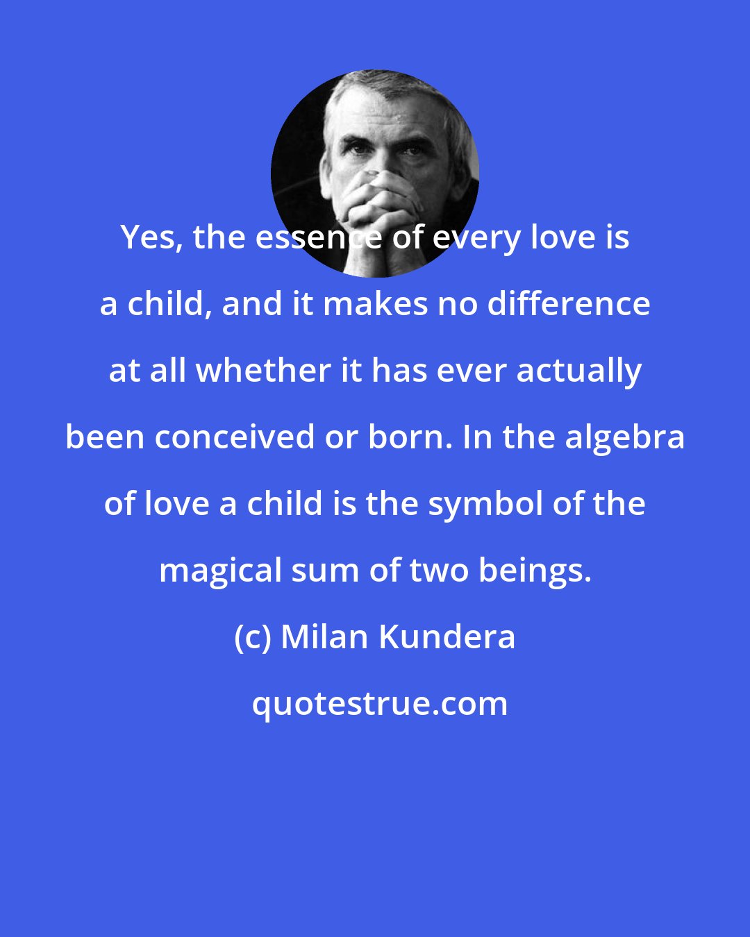 Milan Kundera: Yes, the essence of every love is a child, and it makes no difference at all whether it has ever actually been conceived or born. In the algebra of love a child is the symbol of the magical sum of two beings.