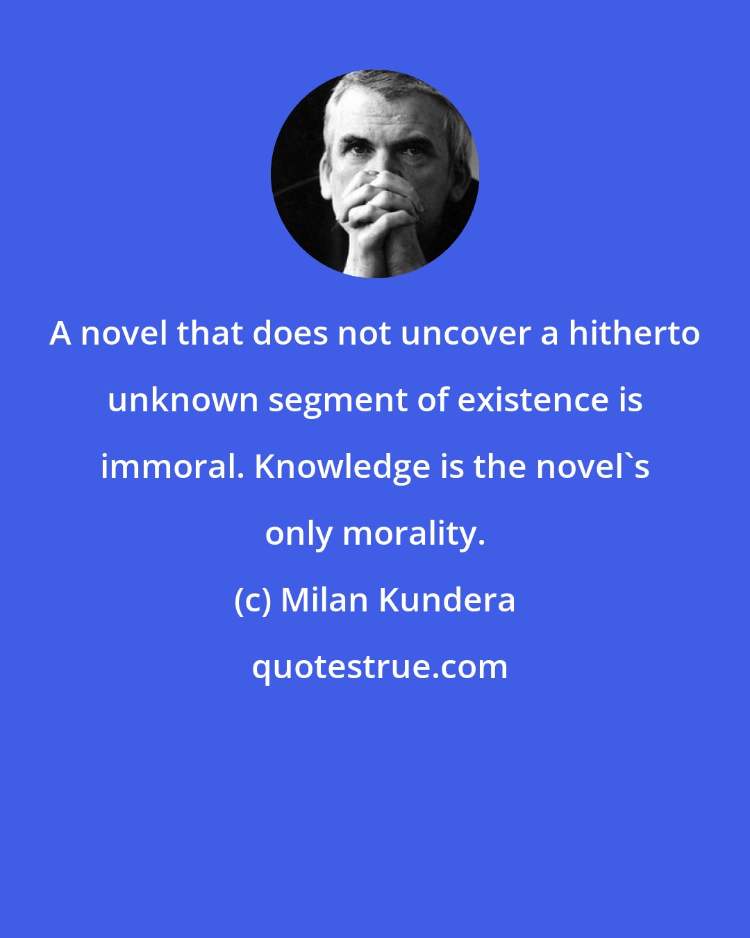 Milan Kundera: A novel that does not uncover a hitherto unknown segment of existence is immoral. Knowledge is the novel's only morality.