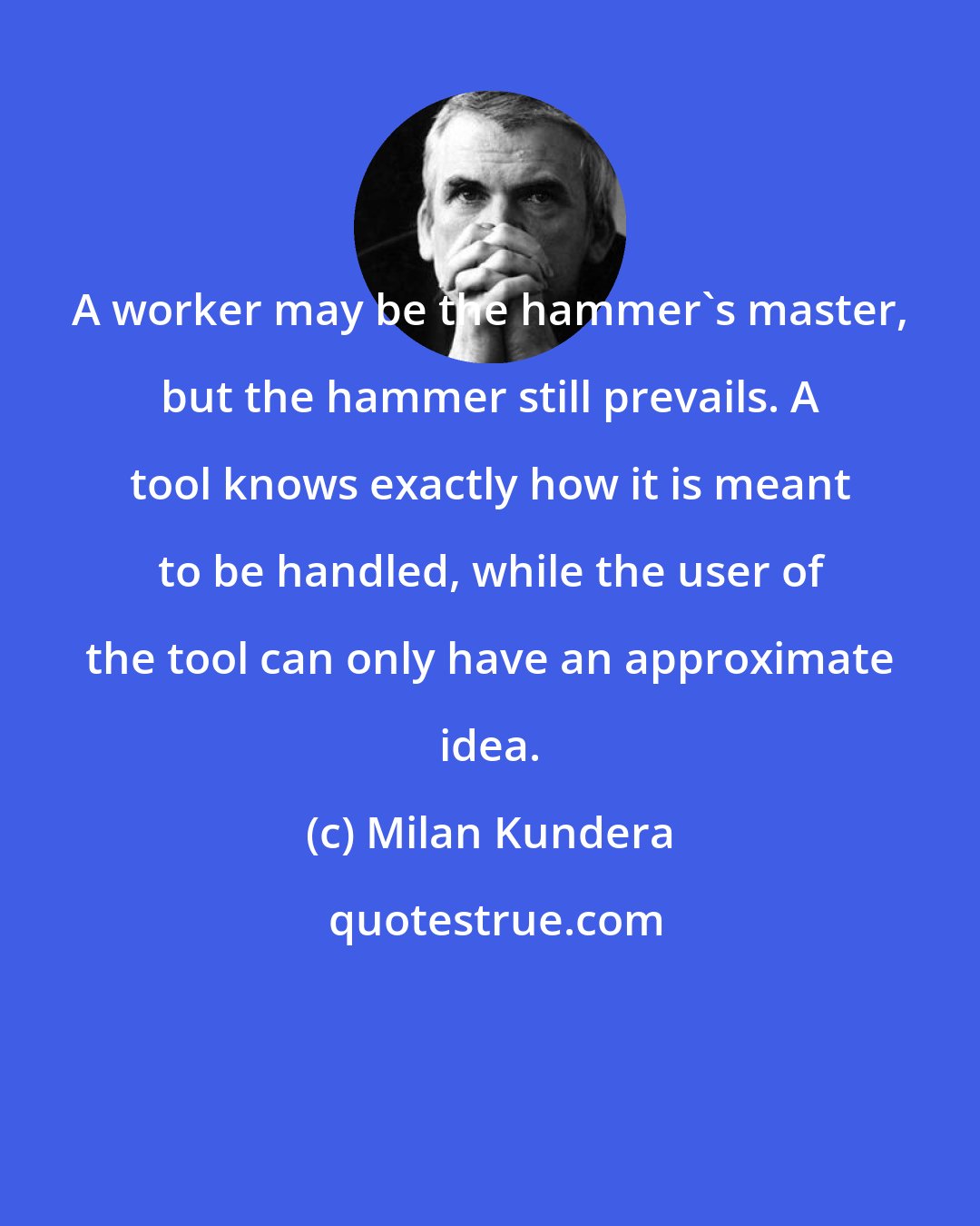 Milan Kundera: A worker may be the hammer's master, but the hammer still prevails. A tool knows exactly how it is meant to be handled, while the user of the tool can only have an approximate idea.