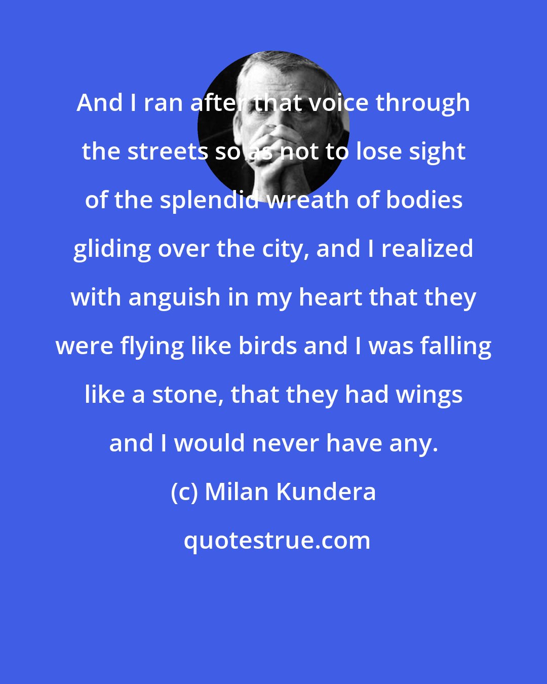 Milan Kundera: And I ran after that voice through the streets so as not to lose sight of the splendid wreath of bodies gliding over the city, and I realized with anguish in my heart that they were flying like birds and I was falling like a stone, that they had wings and I would never have any.