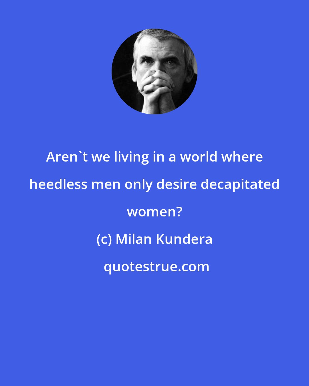 Milan Kundera: Aren't we living in a world where heedless men only desire decapitated women?