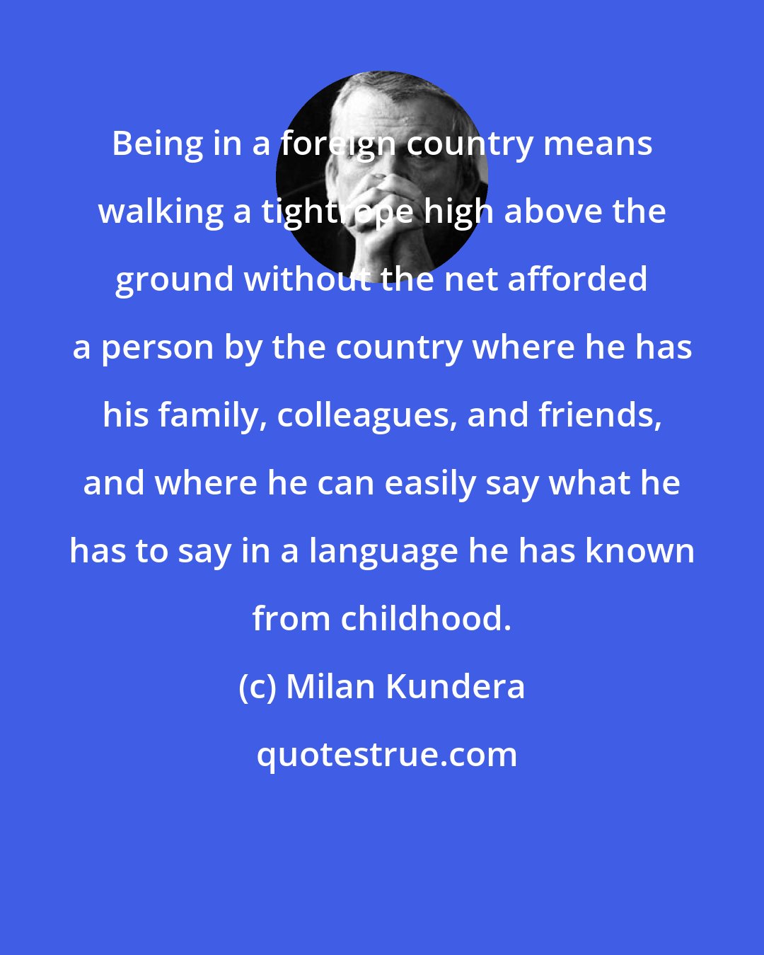 Milan Kundera: Being in a foreign country means walking a tightrope high above the ground without the net afforded a person by the country where he has his family, colleagues, and friends, and where he can easily say what he has to say in a language he has known from childhood.