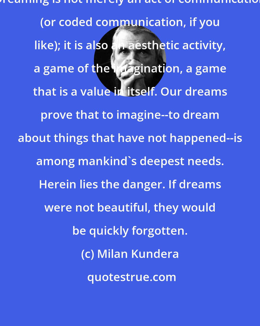 Milan Kundera: Dreaming is not merely an act of communication (or coded communication, if you like); it is also an aesthetic activity, a game of the imagination, a game that is a value in itself. Our dreams prove that to imagine--to dream about things that have not happened--is among mankind's deepest needs. Herein lies the danger. If dreams were not beautiful, they would be quickly forgotten.