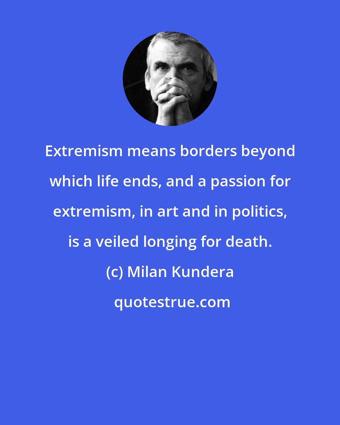 Milan Kundera: Extremism means borders beyond which life ends, and a passion for extremism, in art and in politics, is a veiled longing for death.