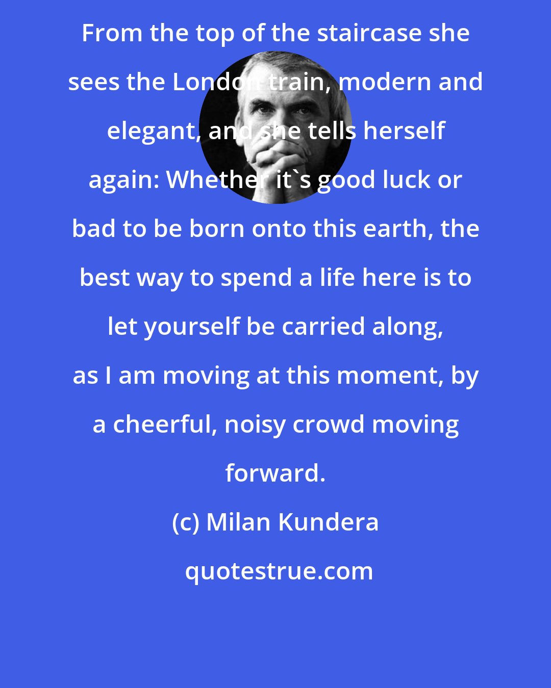 Milan Kundera: From the top of the staircase she sees the London train, modern and elegant, and she tells herself again: Whether it's good luck or bad to be born onto this earth, the best way to spend a life here is to let yourself be carried along, as I am moving at this moment, by a cheerful, noisy crowd moving forward.