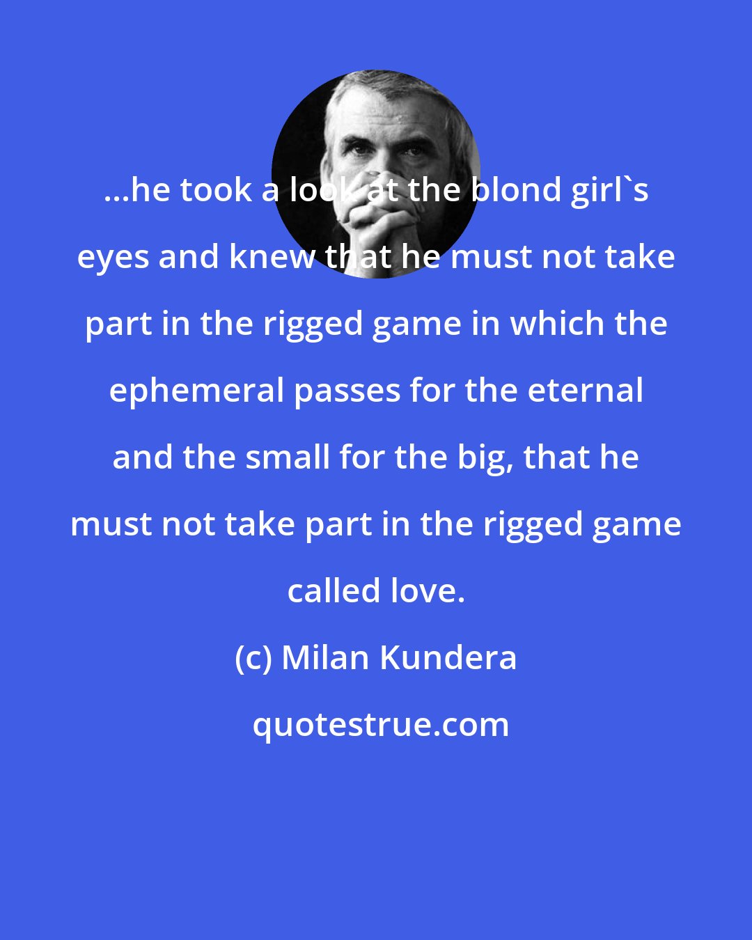 Milan Kundera: ...he took a look at the blond girl's eyes and knew that he must not take part in the rigged game in which the ephemeral passes for the eternal and the small for the big, that he must not take part in the rigged game called love.