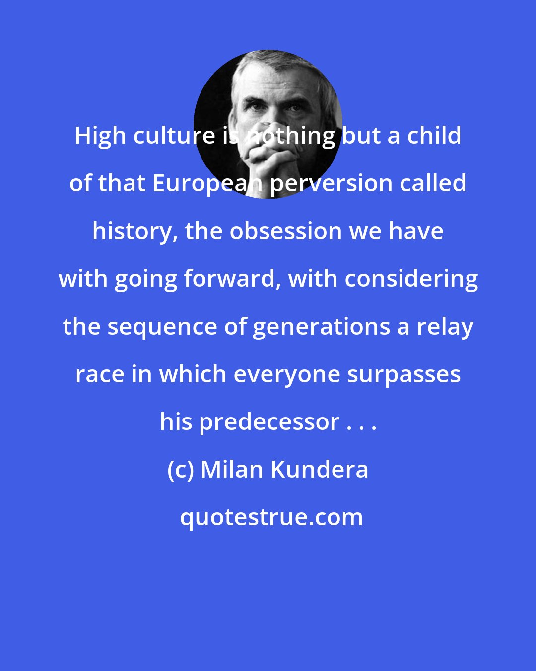 Milan Kundera: High culture is nothing but a child of that European perversion called history, the obsession we have with going forward, with considering the sequence of generations a relay race in which everyone surpasses his predecessor . . .