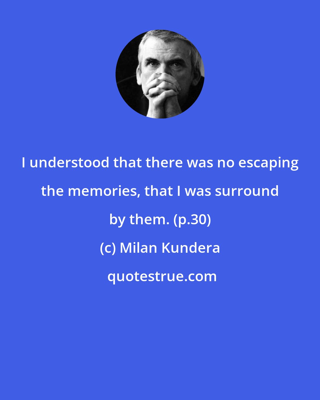 Milan Kundera: I understood that there was no escaping the memories, that I was surround by them. (p.30)