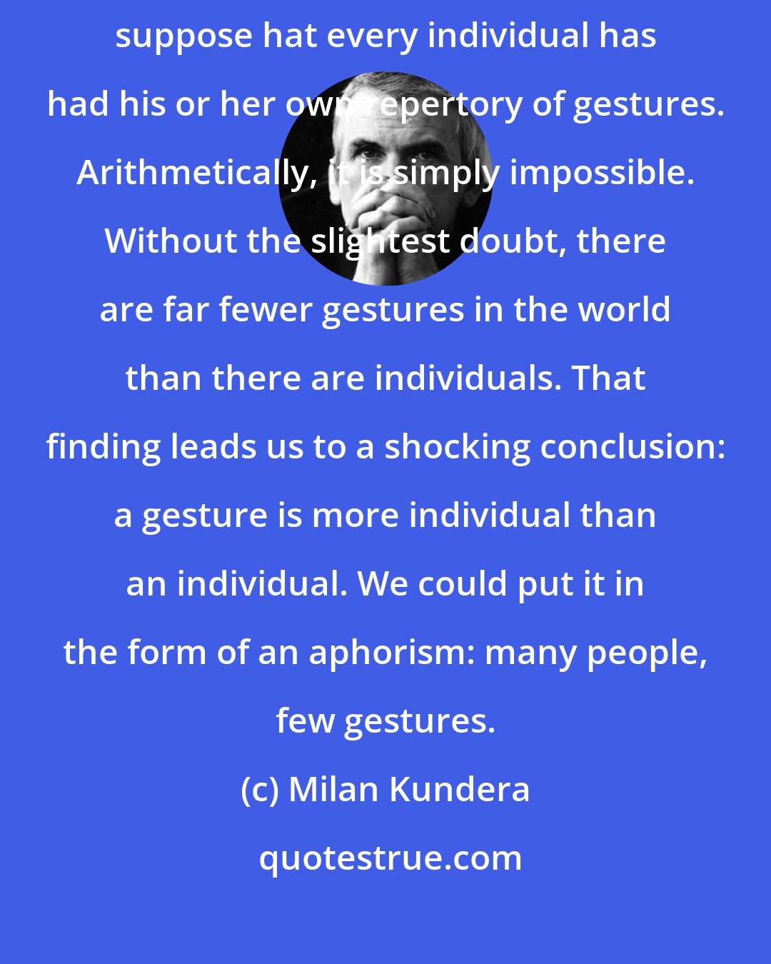 Milan Kundera: If our planet has seen some eighty billion people it is difficult to suppose hat every individual has had his or her own repertory of gestures. Arithmetically, it is simply impossible. Without the slightest doubt, there are far fewer gestures in the world than there are individuals. That finding leads us to a shocking conclusion: a gesture is more individual than an individual. We could put it in the form of an aphorism: many people, few gestures.