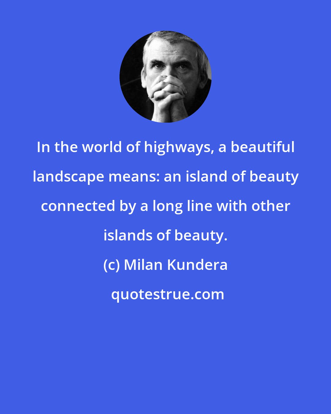 Milan Kundera: In the world of highways, a beautiful landscape means: an island of beauty connected by a long line with other islands of beauty.