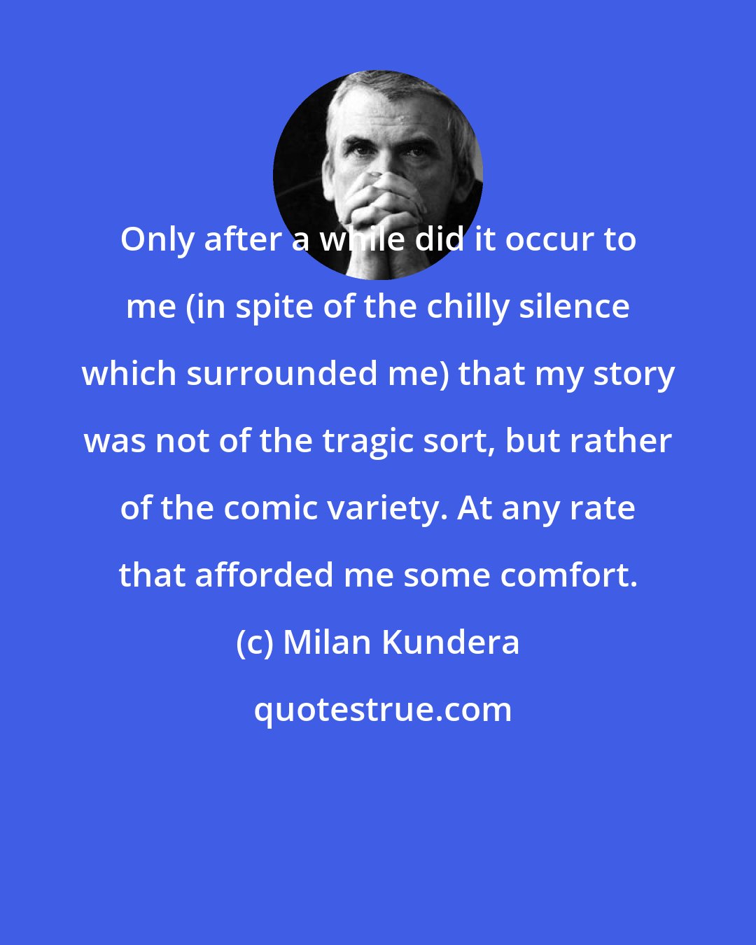 Milan Kundera: Only after a while did it occur to me (in spite of the chilly silence which surrounded me) that my story was not of the tragic sort, but rather of the comic variety. At any rate that afforded me some comfort.