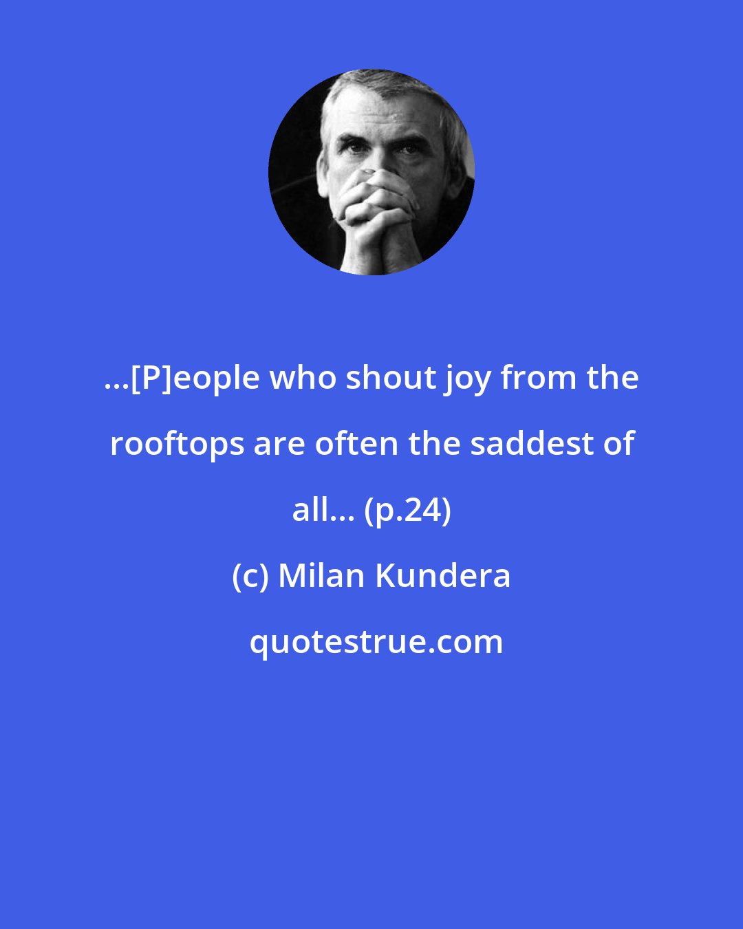 Milan Kundera: ...[P]eople who shout joy from the rooftops are often the saddest of all... (p.24)