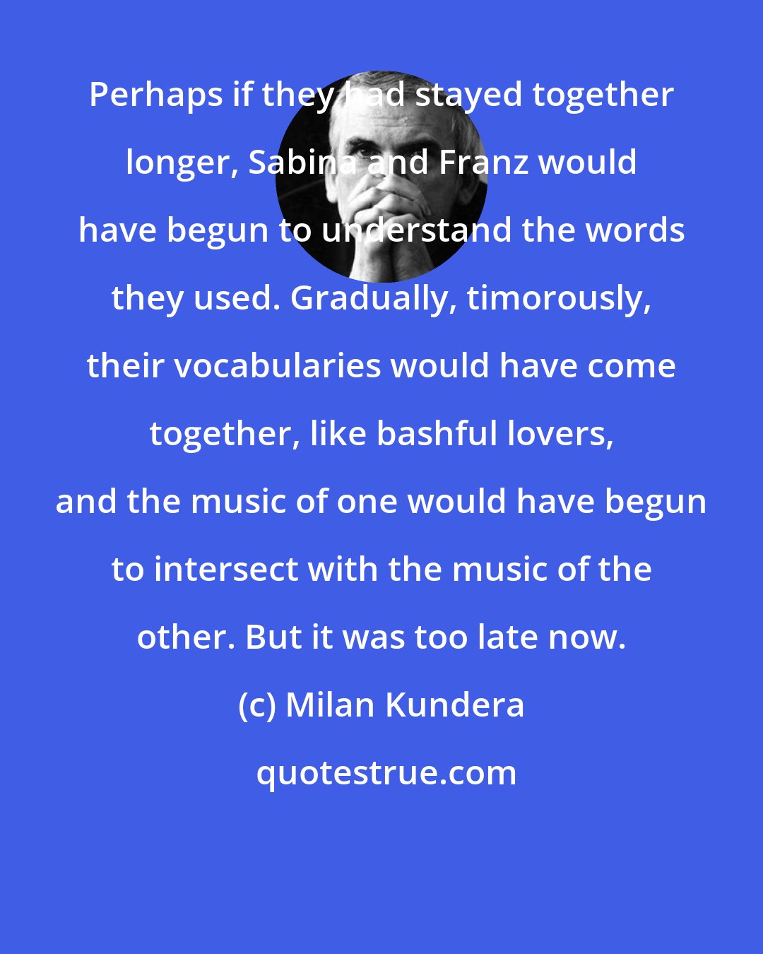 Milan Kundera: Perhaps if they had stayed together longer, Sabina and Franz would have begun to understand the words they used. Gradually, timorously, their vocabularies would have come together, like bashful lovers, and the music of one would have begun to intersect with the music of the other. But it was too late now.