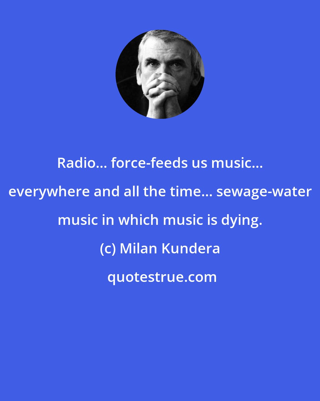 Milan Kundera: Radio... force-feeds us music... everywhere and all the time... sewage-water music in which music is dying.