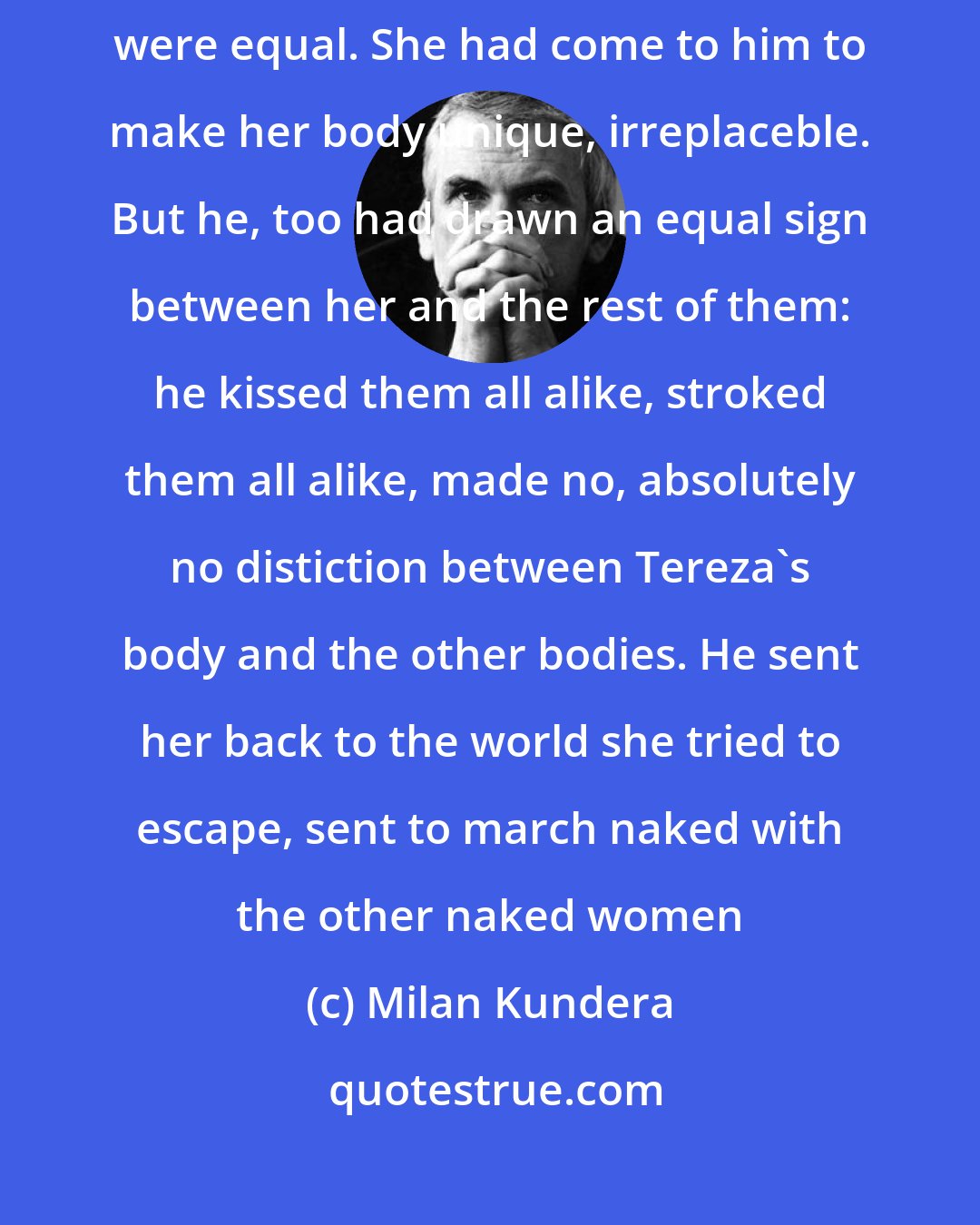 Milan Kundera: She had come to him to escape her mother's world, a world where all bodies were equal. She had come to him to make her body unique, irreplaceble. But he, too had drawn an equal sign between her and the rest of them: he kissed them all alike, stroked them all alike, made no, absolutely no distiction between Tereza's body and the other bodies. He sent her back to the world she tried to escape, sent to march naked with the other naked women