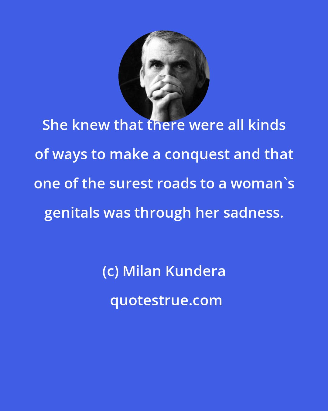 Milan Kundera: She knew that there were all kinds of ways to make a conquest and that one of the surest roads to a woman's genitals was through her sadness.