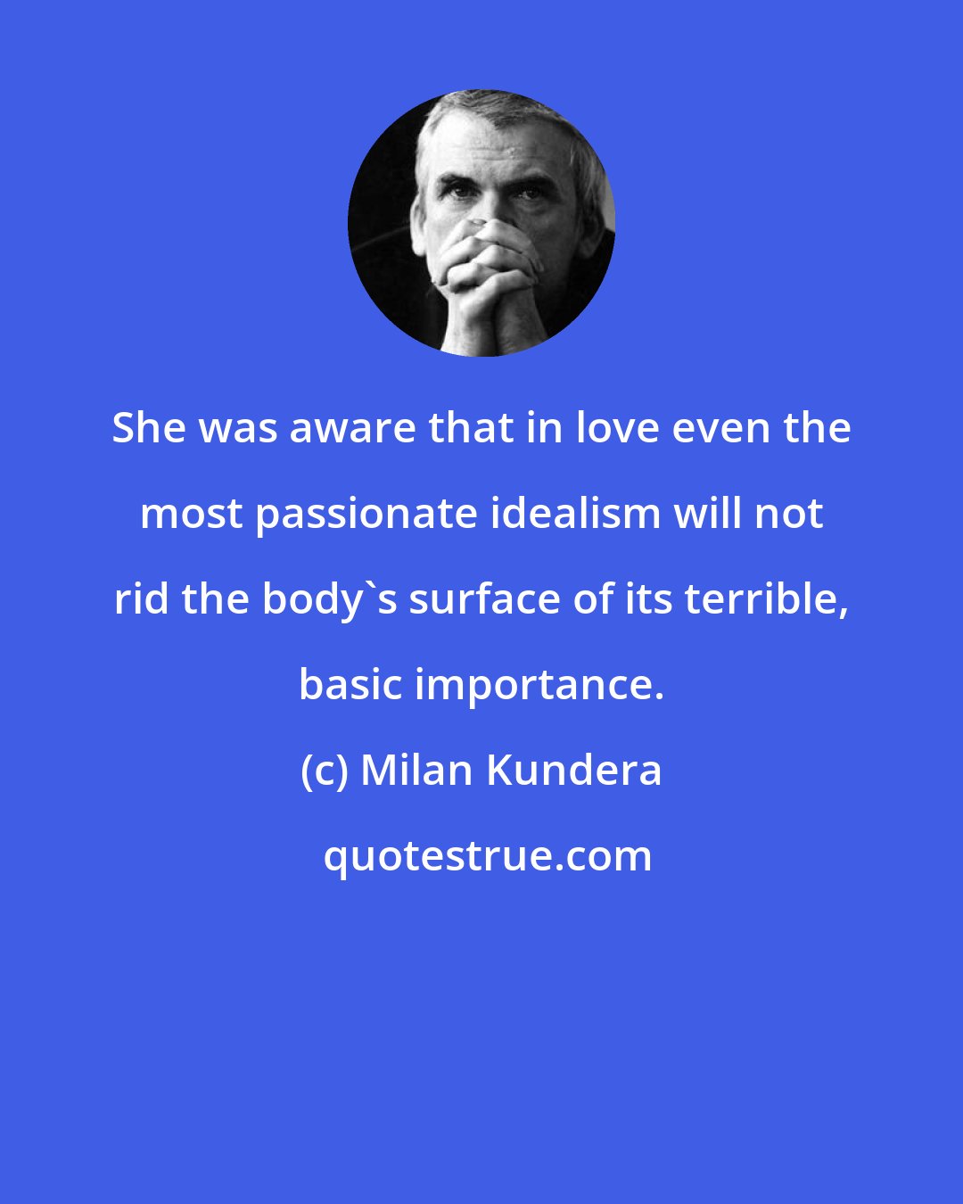 Milan Kundera: She was aware that in love even the most passionate idealism will not rid the body's surface of its terrible, basic importance.