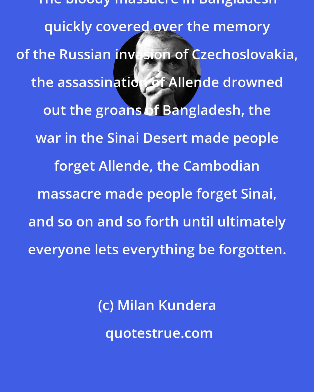 Milan Kundera: The bloody massacre in Bangladesh quickly covered over the memory of the Russian invasion of Czechoslovakia, the assassination of Allende drowned out the groans of Bangladesh, the war in the Sinai Desert made people forget Allende, the Cambodian massacre made people forget Sinai, and so on and so forth until ultimately everyone lets everything be forgotten.