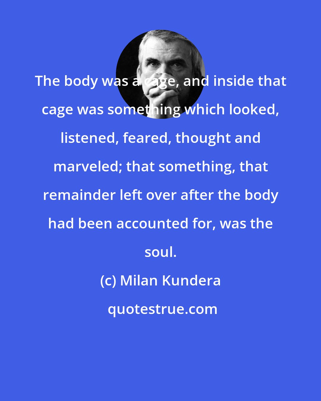 Milan Kundera: The body was a cage, and inside that cage was something which looked, listened, feared, thought and marveled; that something, that remainder left over after the body had been accounted for, was the soul.