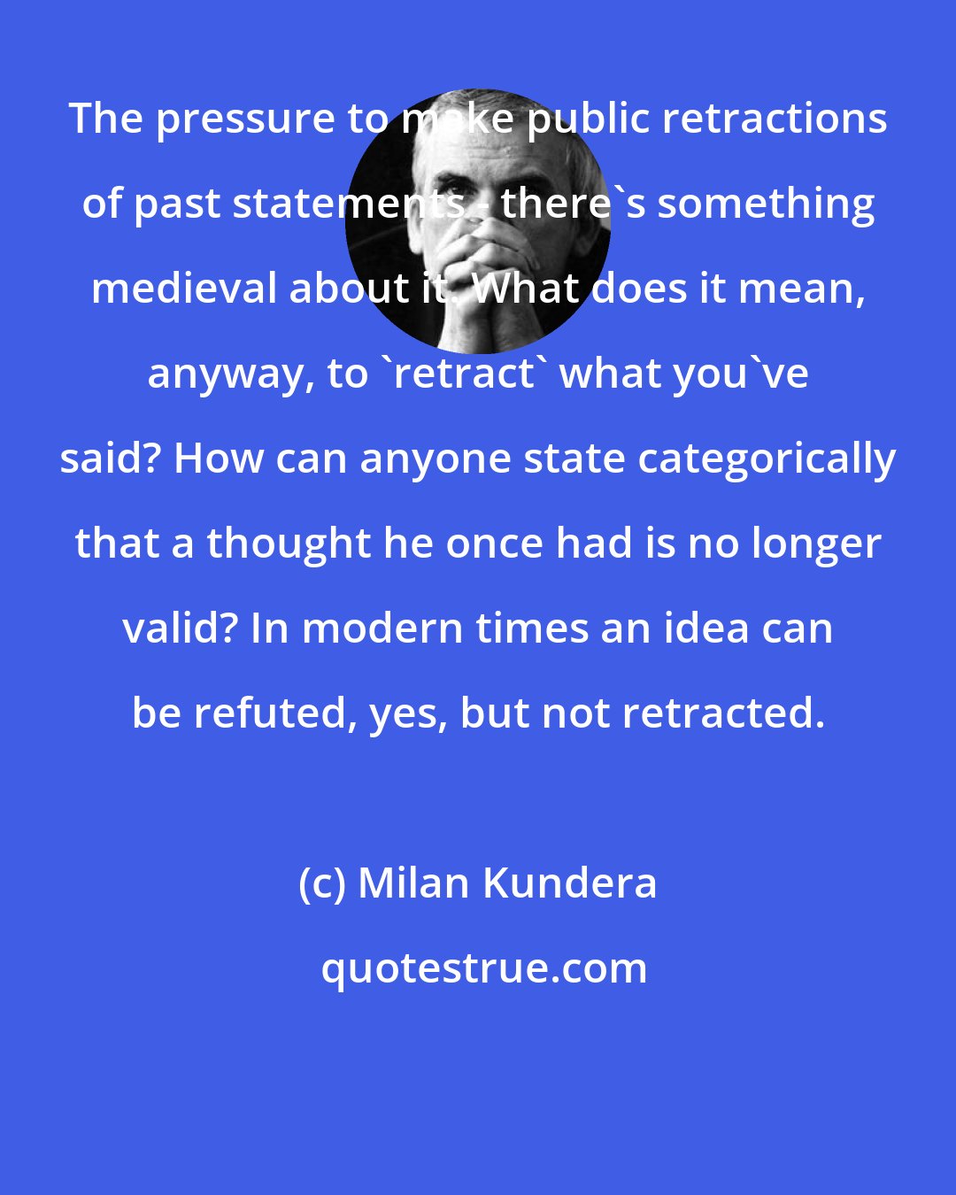 Milan Kundera: The pressure to make public retractions of past statements - there's something medieval about it. What does it mean, anyway, to 'retract' what you've said? How can anyone state categorically that a thought he once had is no longer valid? In modern times an idea can be refuted, yes, but not retracted.