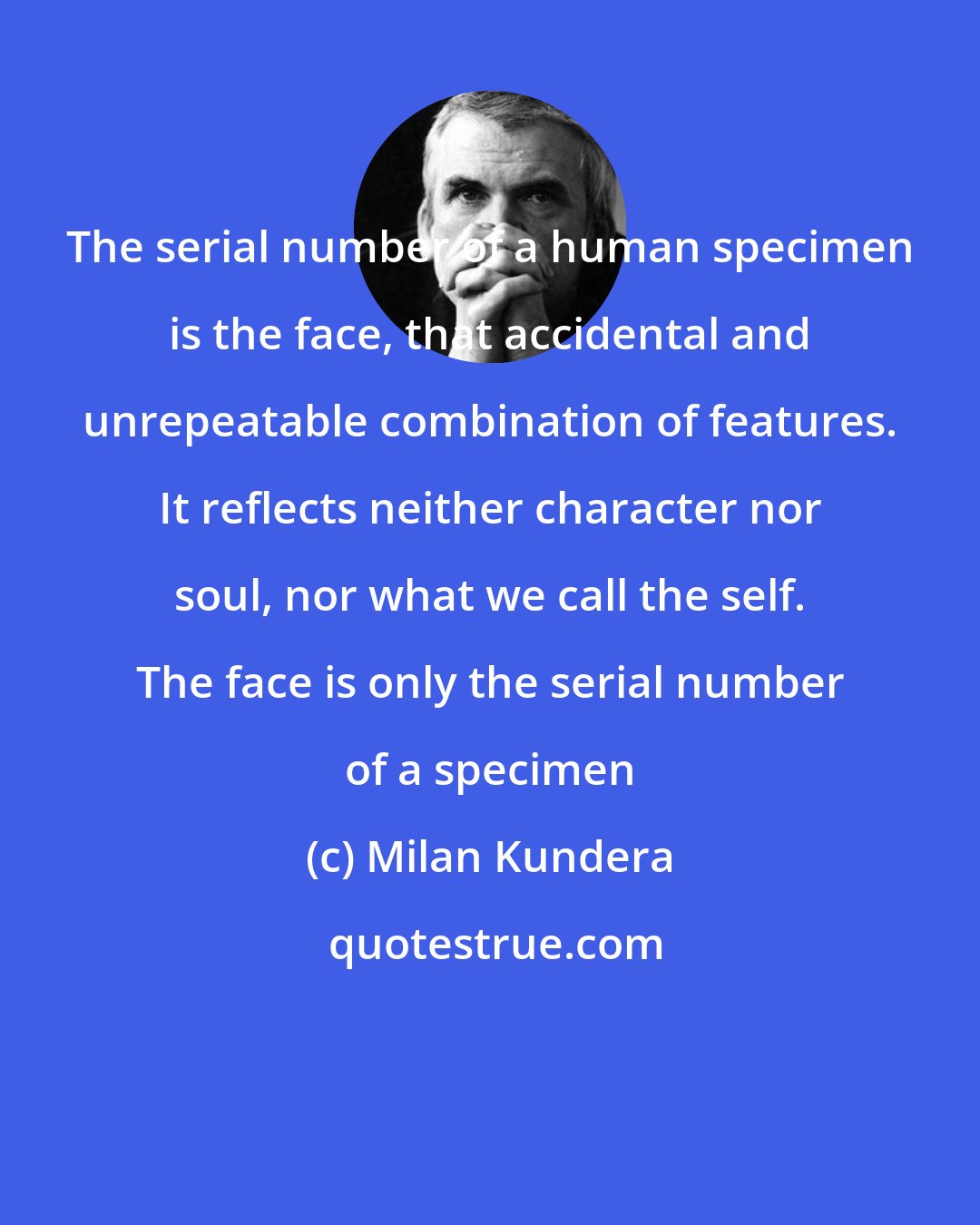 Milan Kundera: The serial number of a human specimen is the face, that accidental and unrepeatable combination of features. It reflects neither character nor soul, nor what we call the self. The face is only the serial number of a specimen