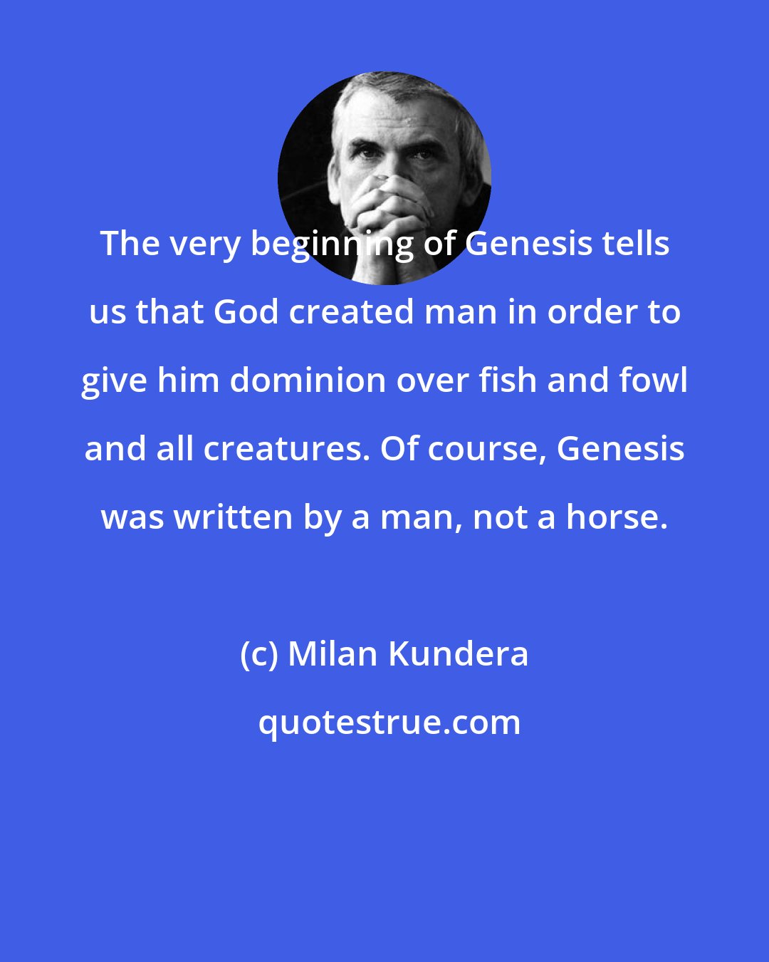 Milan Kundera: The very beginning of Genesis tells us that God created man in order to give him dominion over fish and fowl and all creatures. Of course, Genesis was written by a man, not a horse.