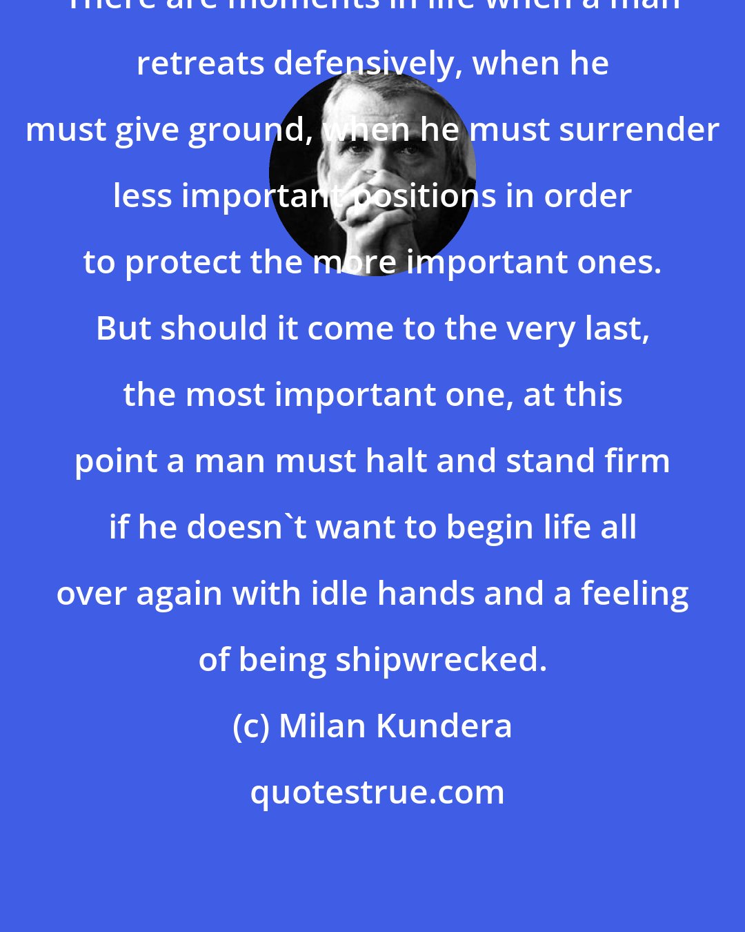 Milan Kundera: There are moments in life when a man retreats defensively, when he must give ground, when he must surrender less important positions in order to protect the more important ones. But should it come to the very last, the most important one, at this point a man must halt and stand firm if he doesn't want to begin life all over again with idle hands and a feeling of being shipwrecked.