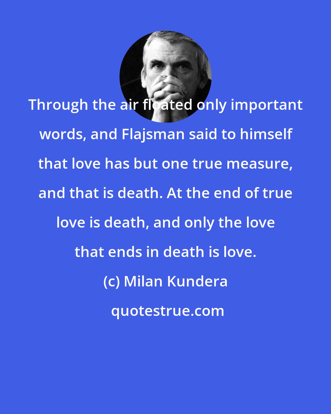 Milan Kundera: Through the air floated only important words, and Flajsman said to himself that love has but one true measure, and that is death. At the end of true love is death, and only the love that ends in death is love.