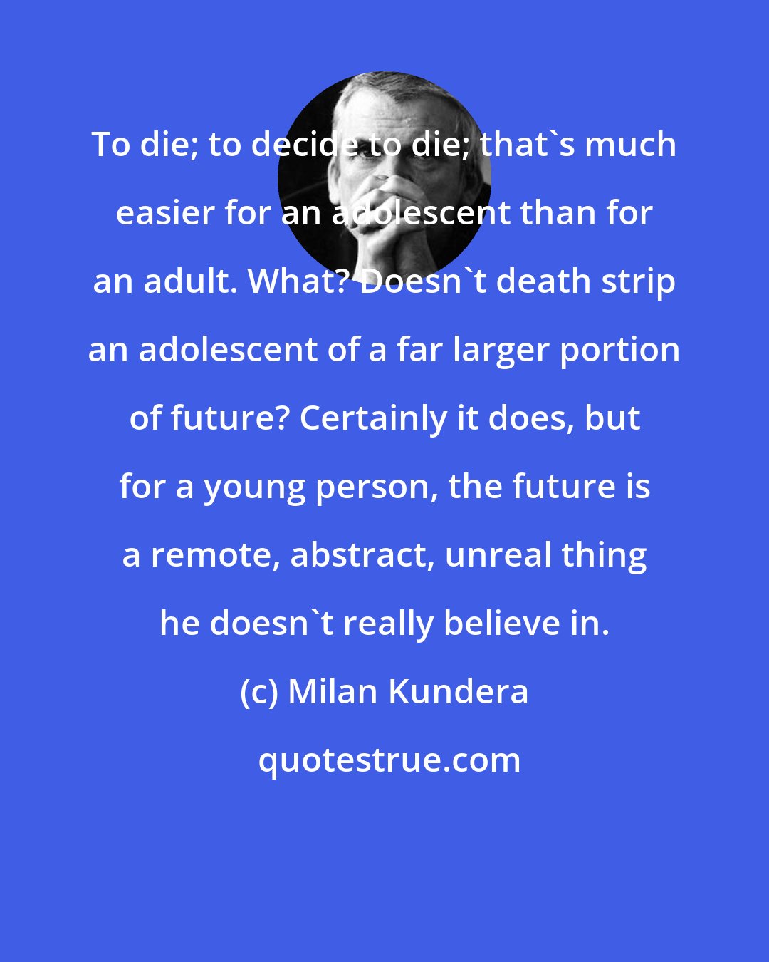 Milan Kundera: To die; to decide to die; that's much easier for an adolescent than for an adult. What? Doesn't death strip an adolescent of a far larger portion of future? Certainly it does, but for a young person, the future is a remote, abstract, unreal thing he doesn't really believe in.